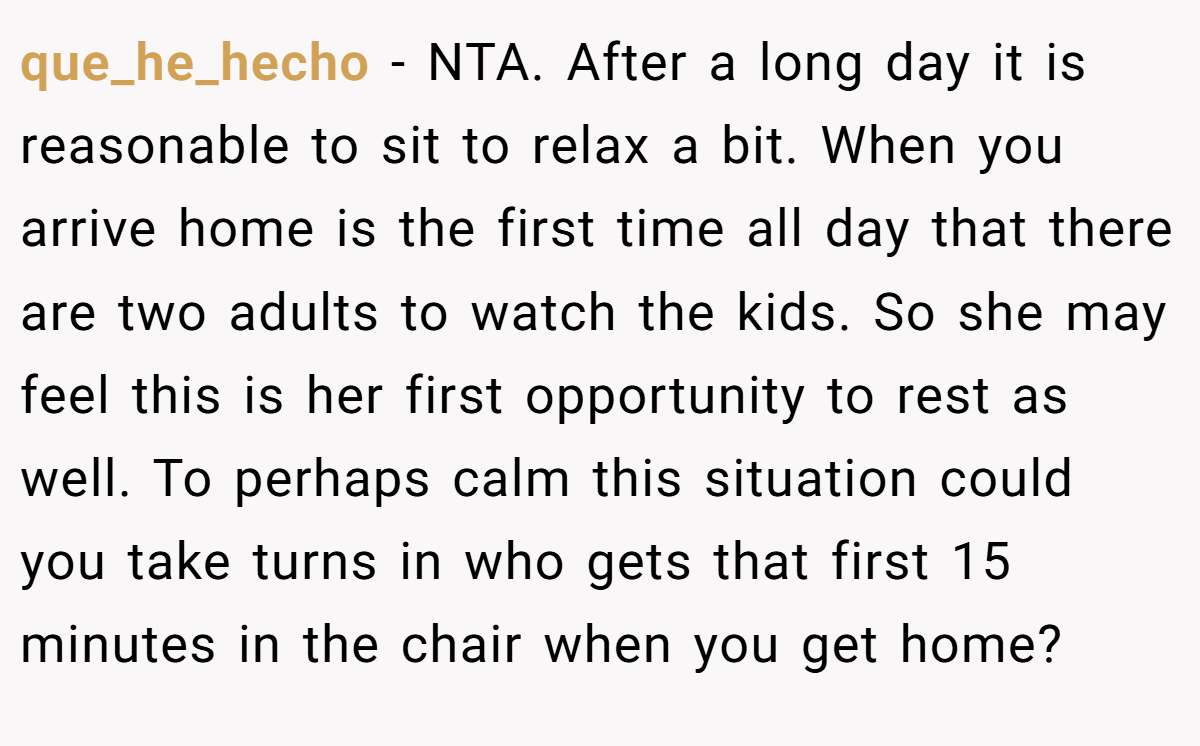 que_he_hecho − NTA. After a long day it is reasonable to sit to relax a bit. When you arrive home is the first time all day that there are two adults to watch the kids. So she may feel this is her first opportunity to rest as well. To perhaps calm this situation could you take turns in who gets that first 15 minutes in the chair when you get home?