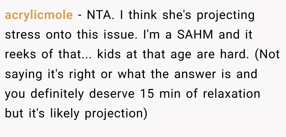 acrylicmole − NTA. I think she's projecting stress onto this issue. I'm a SAHM and it reeks of that... kids at that age are hard. (Not saying it's right or what the answer is and you definitely deserve 15 min of relaxation but it's likely projection)