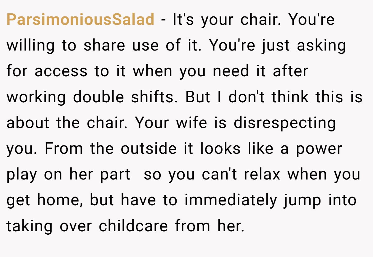ParsimoniousSalad − It's your chair. You're willing to share use of it. You're just asking for access to it when you need it after working double shifts. But I don't think this is about the chair. Your wife is disrespecting you. From the outside it looks like a power play on her part  so you can't relax when you get home, but have to immediately jump into taking over childcare from her.