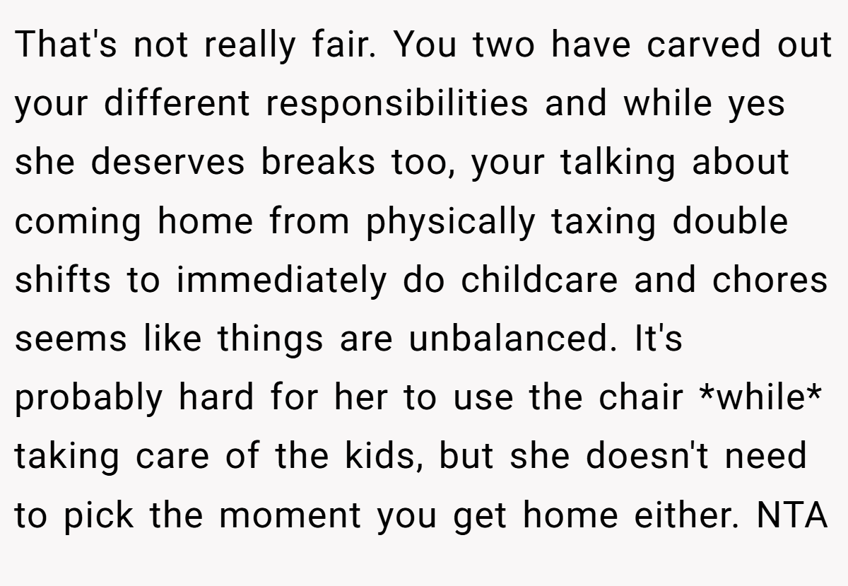 That's not really fair. You two have carved out your different responsibilities and while yes she deserves breaks too, your talking about coming home from physically taxing double shifts to immediately do childcare and chores seems like things are unbalanced. It's probably hard for her to use the chair *while* taking care of the kids, but she doesn't need to pick the moment you get home either. NTA