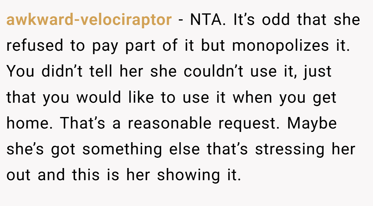 awkward-velociraptor − NTA. It’s odd that she refused to pay part of it but monopolizes it. You didn’t tell her she couldn’t use it, just that you would like to use it when you get home. That’s a reasonable request. Maybe she’s got something else that’s stressing her out and this is her showing it.