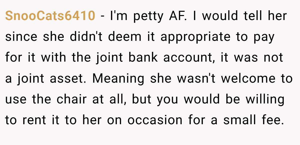 SnooCats6410 − I'm petty AF. I would tell her since she didn't deem it appropriate to pay for it with the joint bank account, it was not a joint asset. Meaning she wasn't welcome to use the chair at all, but you would be willing to rent it to her on occasion for a small fee.
