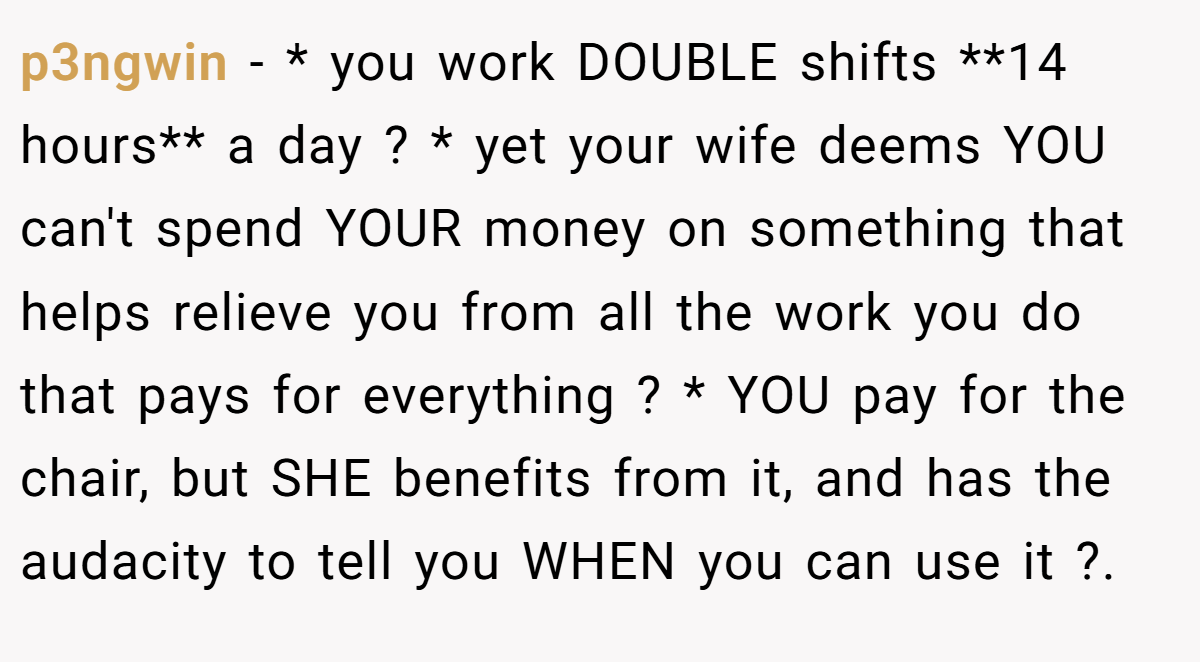 p3ngwin − * you work DOUBLE shifts **14 hours** a day ? * yet your wife deems YOU can't spend YOUR money on something that helps relieve you from all the work you do that pays for everything ? * YOU pay for the chair, but SHE benefits from it, and has the audacity to tell you WHEN you can use it ?.