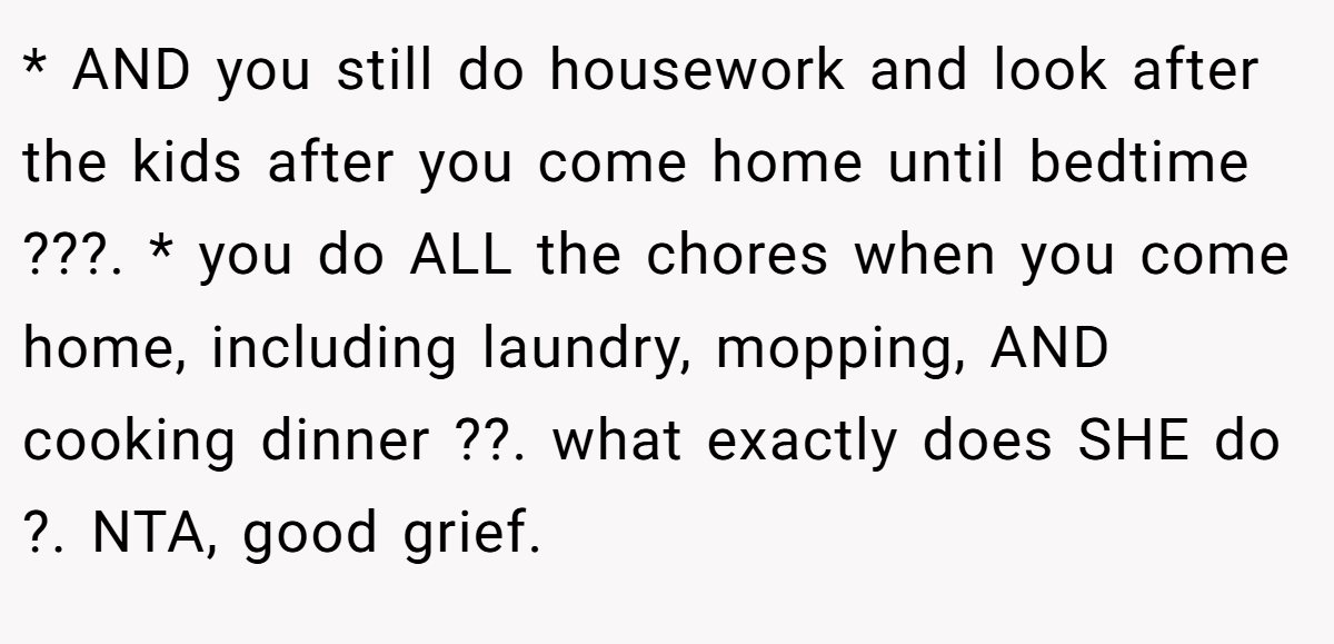 * AND you still do housework and look after the kids after you come home until bedtime ???. * you do ALL the chores when you come home, including laundry, mopping, AND cooking dinner ??. what exactly does SHE do ?. NTA, good grief.