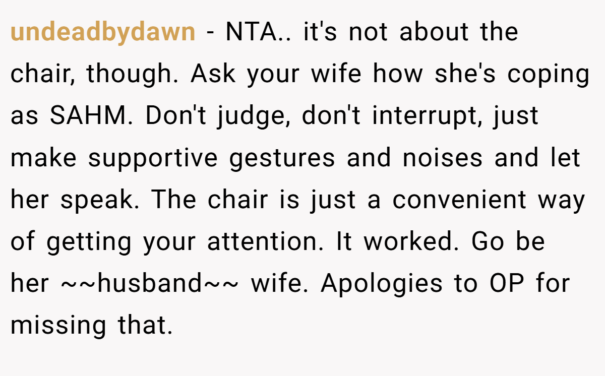 undeadbydawn − NTA.. it's not about the chair, though. Ask your wife how she's coping as SAHM. Don't judge, don't interrupt, just make supportive gestures and noises and let her speak. The chair is just a convenient way of getting your attention. It worked. Go be her ~~husband~~ wife. Apologies to OP for missing that.