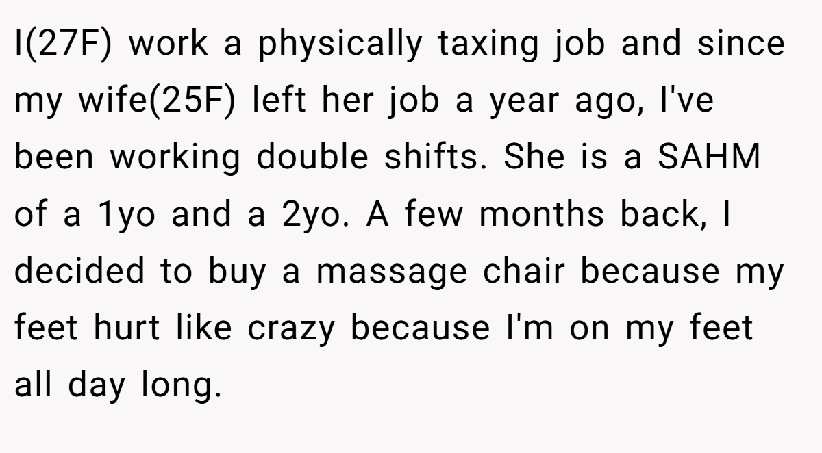 I(27F) work a physically taxing job and since my wife(25F) left her job a year ago, I've been working double shifts. She is a SAHM of a 1yo and a 2yo. A few months back, I decided to buy a massage chair because my feet hurt like crazy because I'm on my feet all day long.