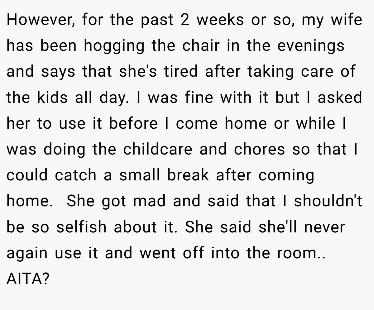 However, for the past 2 weeks or so, my wife has been hogging the chair in the evenings and says that she's tired after taking care of the kids all day. I was fine with it but I asked her to use it before I come home or while I was doing the childcare and chores so that I could catch a small break after coming home.  She got mad and said that I shouldn't be so selfish about it. She said she'll never again use it and went off into the room.. AITA?