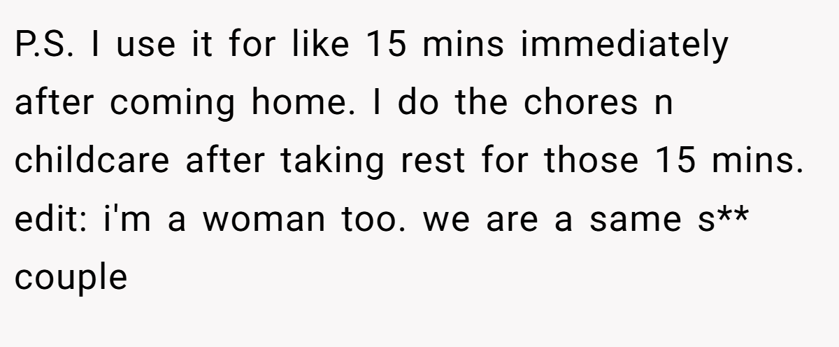 P.S. I use it for like 15 mins immediately after coming home. I do the chores n childcare after taking rest for those 15 mins. edit: i'm a woman too. we are a same s** couple