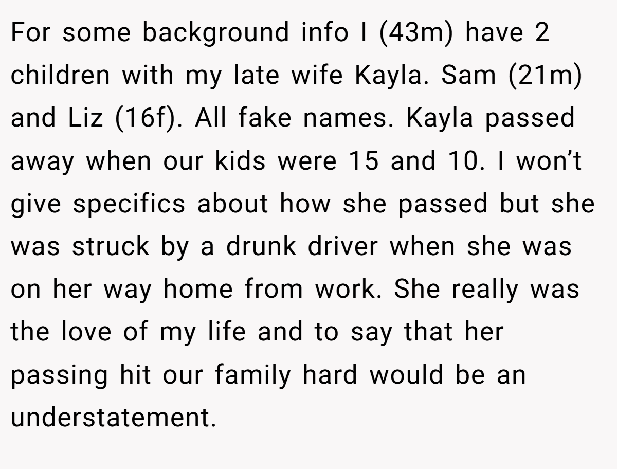 For some background info I (43m) have 2 children with my late wife Kayla. Sam (21m) and Liz (16f). All fake names. Kayla passed away when our kids were 15 and 10. I won’t give specifics about how she passed but she was struck by a drunk driver when she was on her way home from work. She really was the love of my life and to say that her passing hit our family hard would be an understatement.