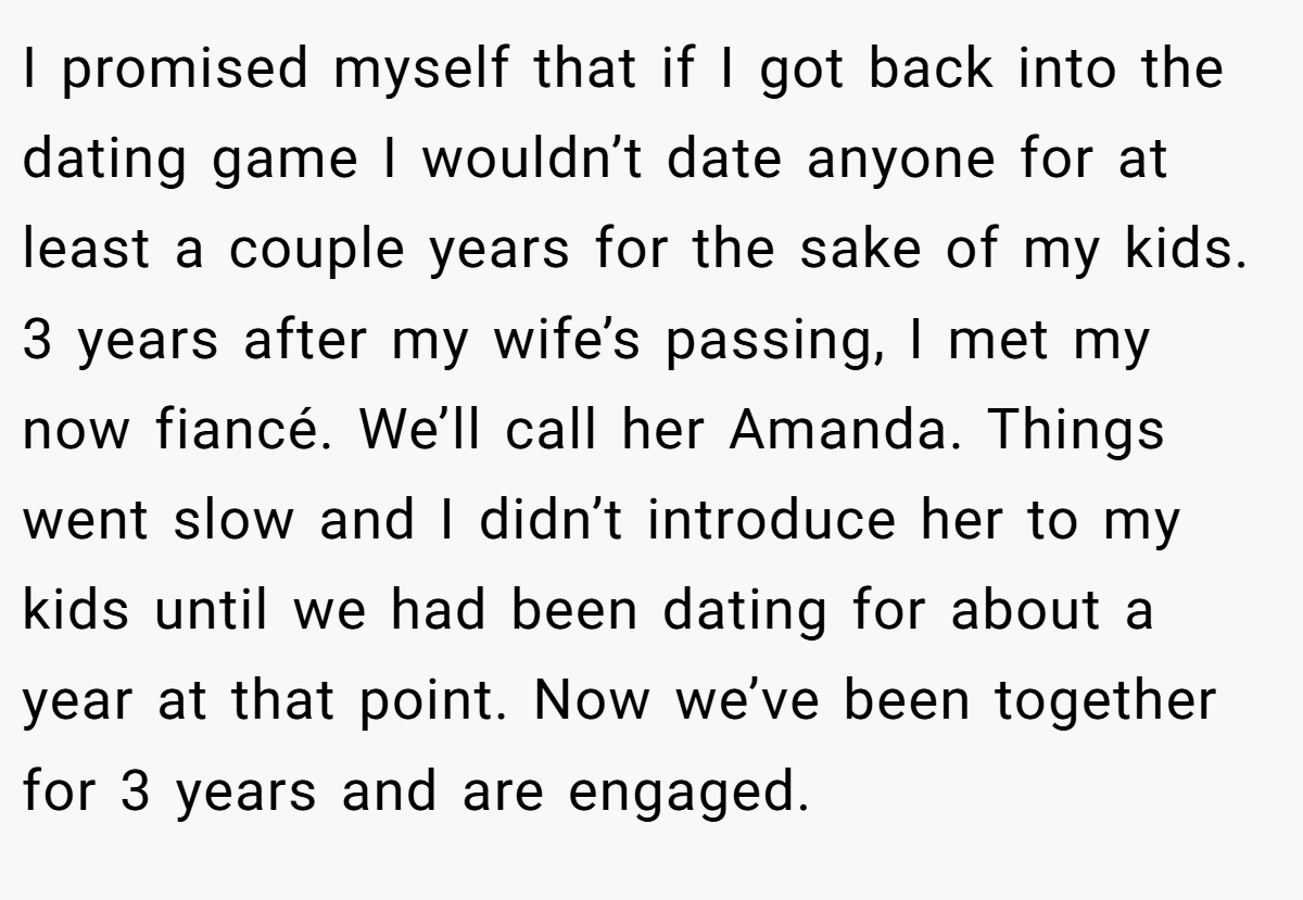 I promised myself that if I got back into the dating game I wouldn’t date anyone for at least a couple years for the sake of my kids. 3 years after my wife’s passing, I met my now fiancé. We’ll call her Amanda. Things went slow and I didn’t introduce her to my kids until we had been dating for about a year at that point. Now we’ve been together for 3 years and are engaged.