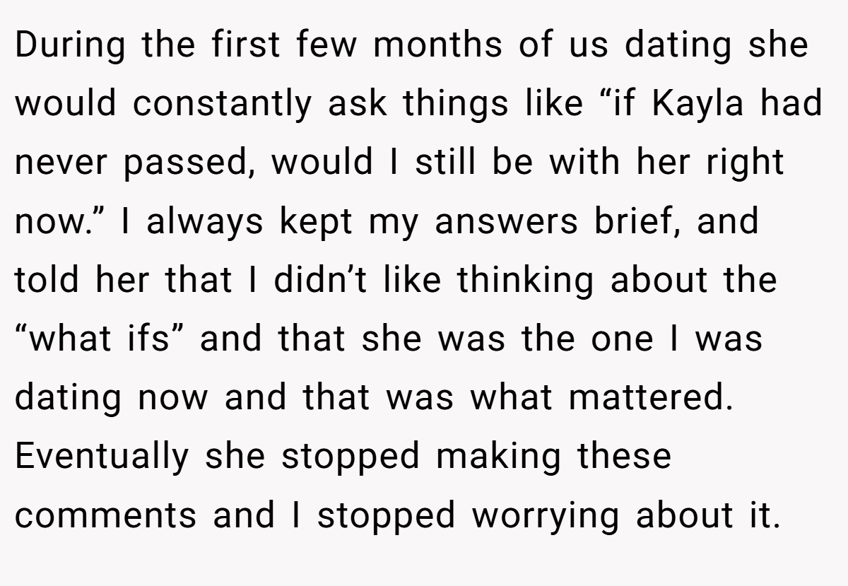 During the first few months of us dating she would constantly ask things like “if Kayla had never passed, would I still be with her right now.” I always kept my answers brief, and told her that I didn’t like thinking about the “what ifs” and that she was the one I was dating now and that was what mattered. Eventually she stopped making these comments and I stopped worrying about it.