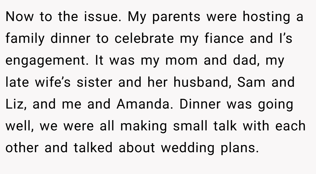 Now to the issue. My parents were hosting a family dinner to celebrate my fiance and I’s engagement. It was my mom and dad, my late wife’s sister and her husband, Sam and Liz, and me and Amanda. Dinner was going well, we were all making small talk with each other and talked about wedding plans.