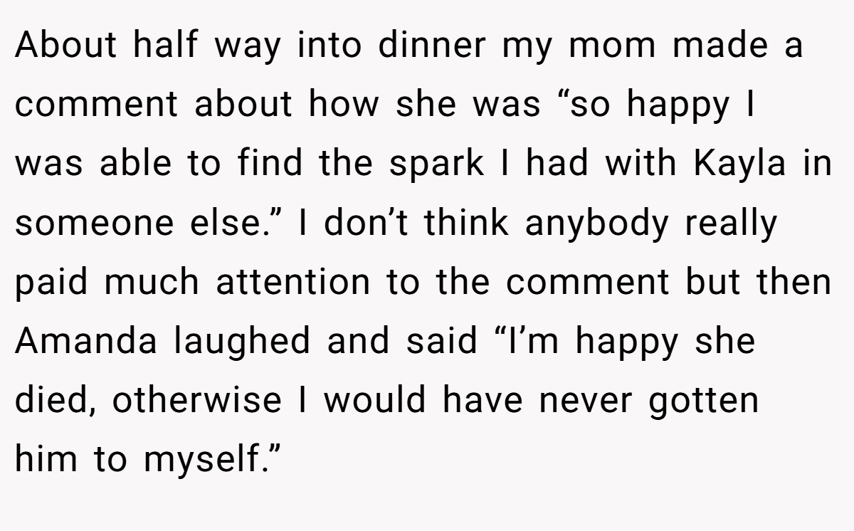 About half way into dinner my mom made a comment about how she was “so happy I was able to find the spark I had with Kayla in someone else.” I don’t think anybody really paid much attention to the comment but then Amanda laughed and said “I’m happy she died, otherwise I would have never gotten him to myself.”