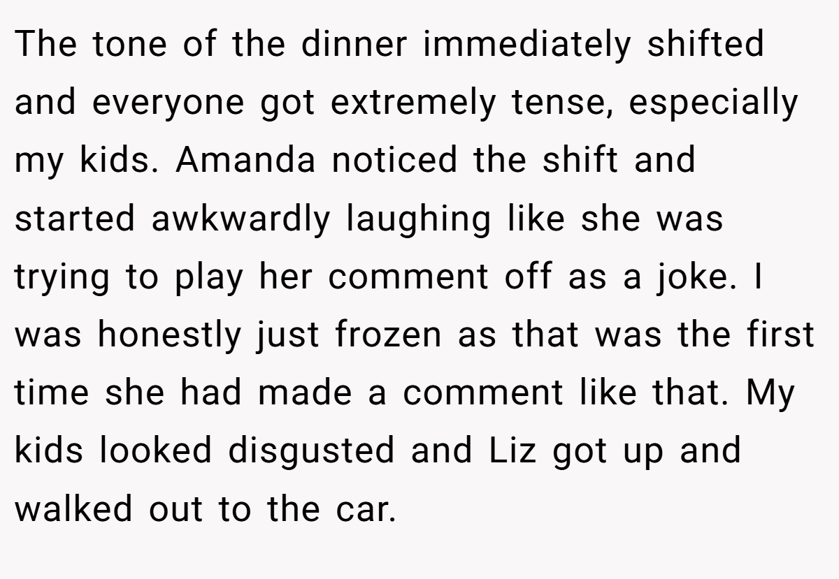 The tone of the dinner immediately shifted and everyone got extremely tense, especially my kids. Amanda noticed the shift and started awkwardly laughing like she was trying to play her comment off as a joke. I was honestly just frozen as that was the first time she had made a comment like that. My kids looked disgusted and Liz got up and walked out to the car.