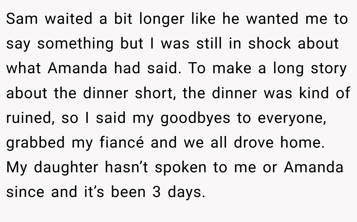 Sam waited a bit longer like he wanted me to say something but I was still in shock about what Amanda had said. To make a long story about the dinner short, the dinner was kind of ruined, so I said my goodbyes to everyone, grabbed my fiancé and we all drove home. My daughter hasn’t spoken to me or Amanda since and it’s been 3 days.