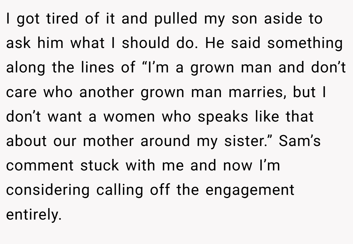 I got tired of it and pulled my son aside to ask him what I should do. He said something along the lines of “I’m a grown man and don’t care who another grown man marries, but I don’t want a women who speaks like that about our mother around my sister.” Sam’s comment stuck with me and now I’m considering calling off the engagement entirely.