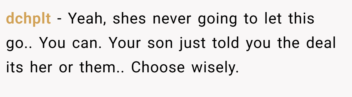 dchplt − Yeah, shes never going to let this go.. You can. Your son just told you the deal its her or them.. Choose wisely.