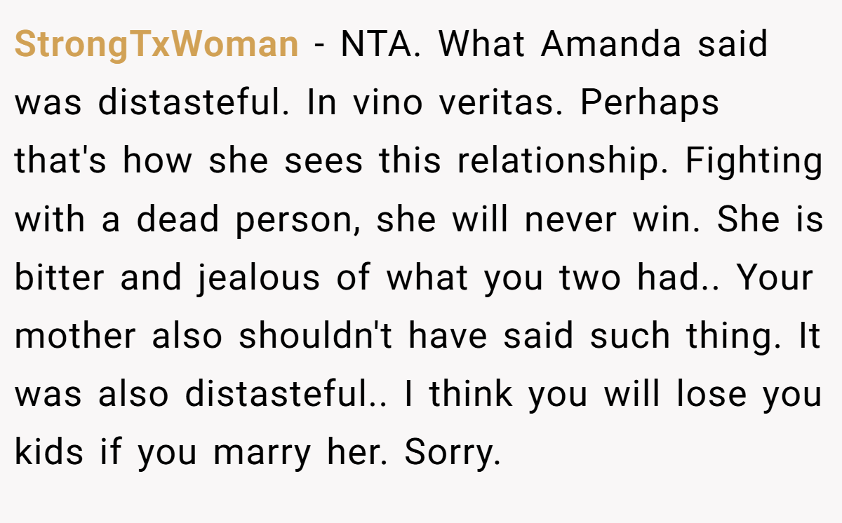 StrongTxWoman − NTA. What Amanda said was distasteful. In vino veritas. Perhaps that's how she sees this relationship. Fighting with a dead person, she will never win. She is bitter and jealous of what you two had.. Your mother also shouldn't have said such thing. It was also distasteful.. I think you will lose you kids if you marry her. Sorry.