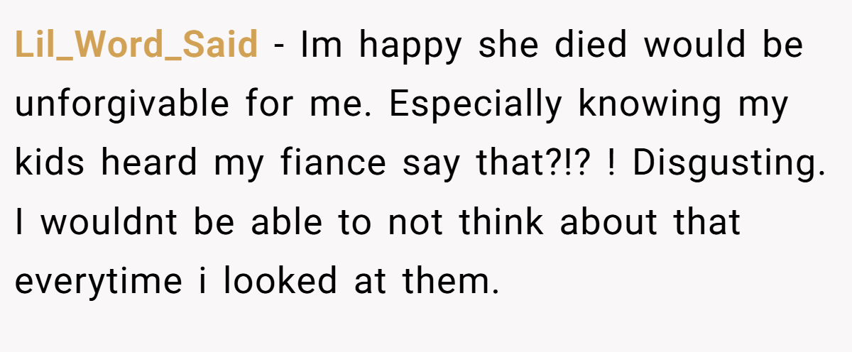 Lil_Word_Said − Im happy she died would be unforgivable for me. Especially knowing my kids heard my fiance say that?!? ! Disgusting. I wouldnt be able to not think about that everytime i looked at them.
