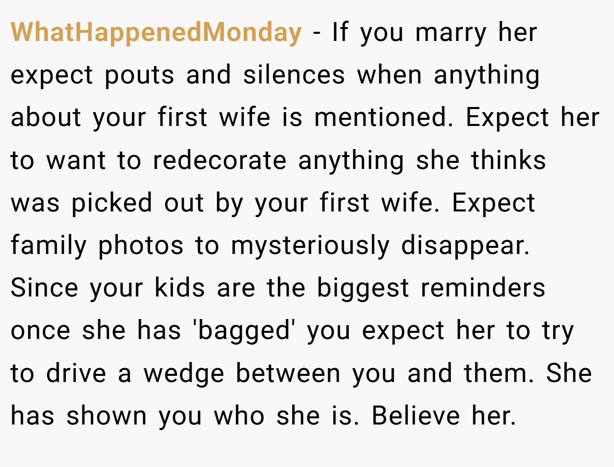 WhatHappenedMonday − If you marry her expect pouts and silences when anything about your first wife is mentioned. Expect her to want to redecorate anything she thinks was picked out by your first wife. Expect family photos to mysteriously disappear. Since your kids are the biggest reminders once she has 'bagged' you expect her to try to drive a wedge between you and them. She has shown you who she is. Believe her.