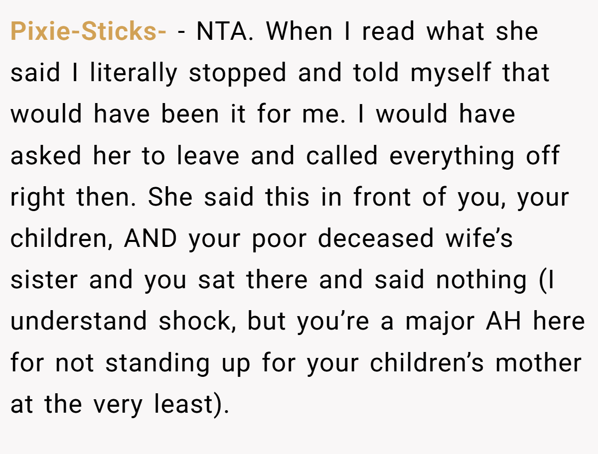 Pixie-Sticks- − NTA. When I read what she said I literally stopped and told myself that would have been it for me. I would have asked her to leave and called everything off right then. She said this in front of you, your children, AND your poor deceased wife’s sister and you sat there and said nothing (I understand shock, but you’re a major AH here for not standing up for your children’s mother at the very least).