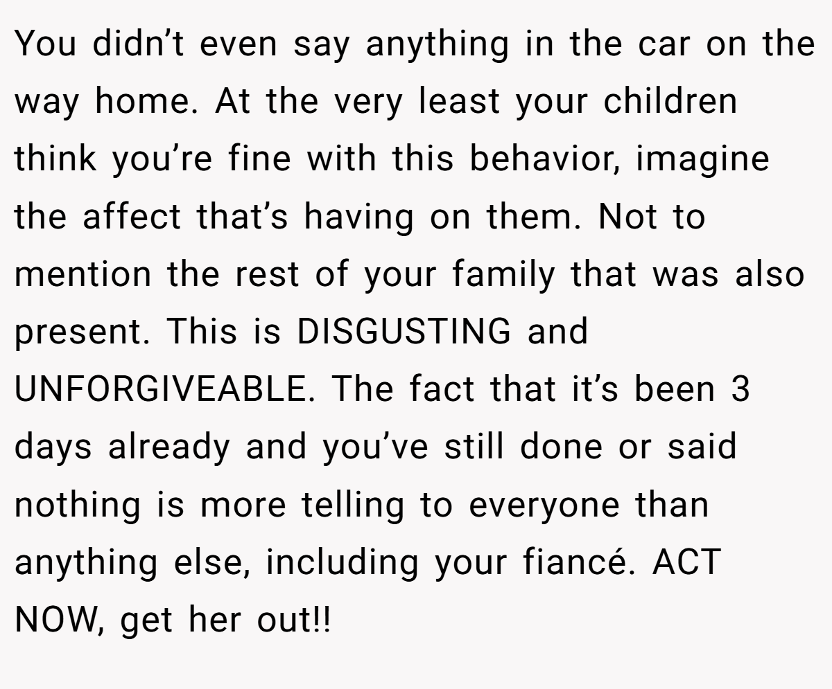 You didn’t even say anything in the car on the way home. At the very least your children think you’re fine with this behavior, imagine the affect that’s having on them. Not to mention the rest of your family that was also present. This is DISGUSTING and UNFORGIVEABLE. The fact that it’s been 3 days already and you’ve still done or said nothing is more telling to everyone than anything else, including your fiancé. ACT NOW, get her out!!