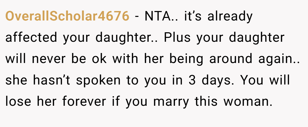 OverallScholar4676 − NTA.. it’s already affected your daughter.. Plus your daughter will never be ok with her being around again.. she hasn’t spoken to you in 3 days. You will lose her forever if you marry this woman.