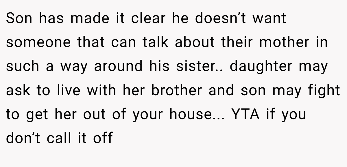 Son has made it clear he doesn’t want someone that can talk about their mother in such a way around his sister.. daughter may ask to live with her brother and son may fight to get her out of your house... YTA if you don’t call it off