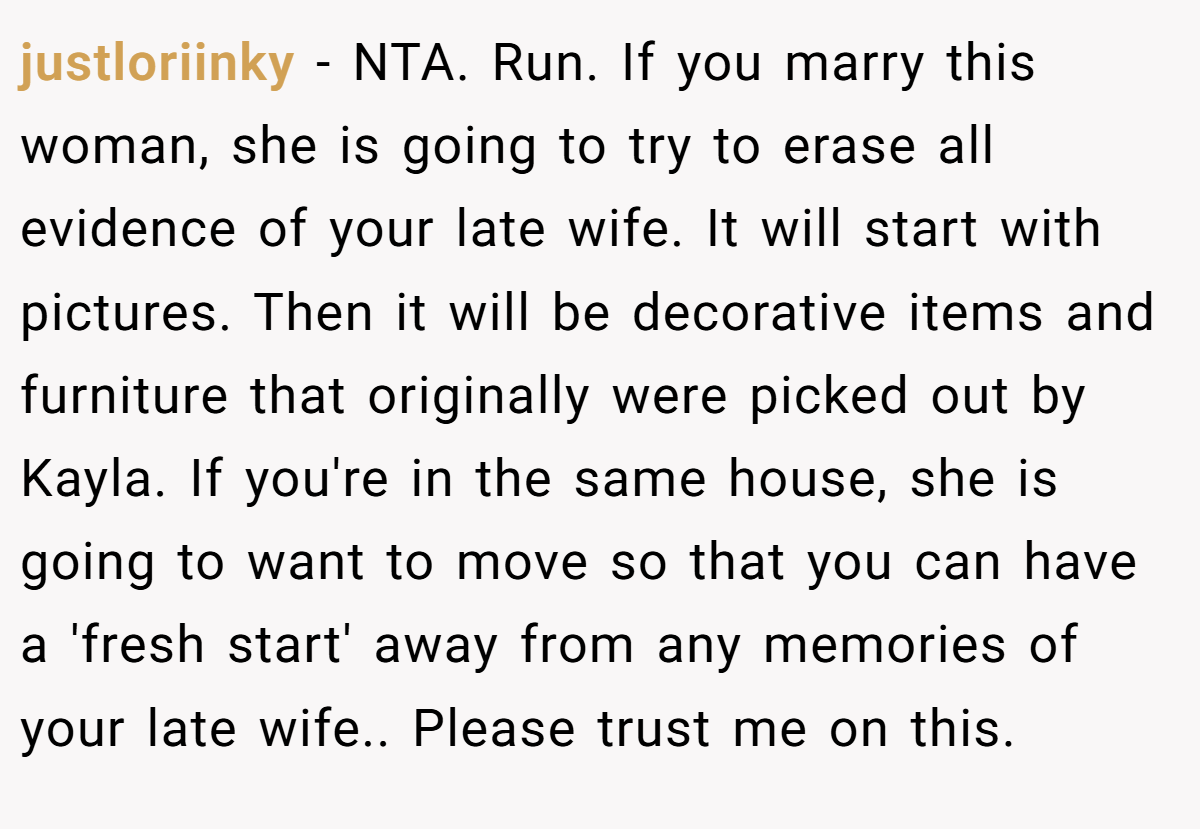 justloriinky − NTA. Run. If you marry this woman, she is going to try to erase all evidence of your late wife. It will start with pictures. Then it will be decorative items and furniture that originally were picked out by Kayla. If you're in the same house, she is going to want to move so that you can have a 'fresh start' away from any memories of your late wife.. Please trust me on this.