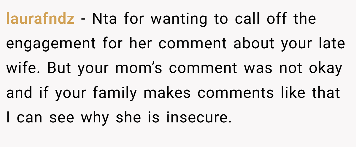 laurafndz − Nta for wanting to call off the engagement for her comment about your late wife. But your mom’s comment was not okay and if your family makes comments like that I can see why she is insecure.