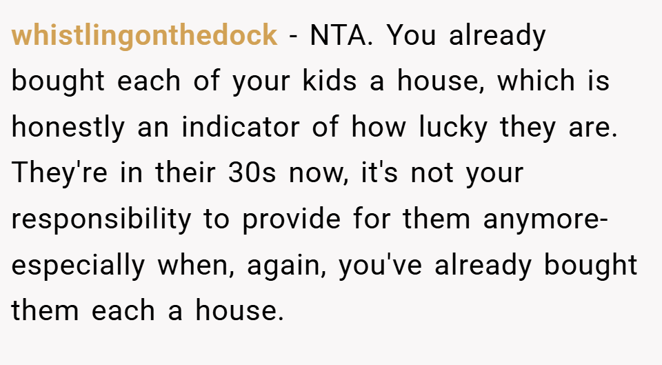 whistlingonthedock − NTA. You already bought each of your kids a house, which is honestly an indicator of how lucky they are. They're in their 30s now, it's not your responsibility to provide for them anymore- especially when, again, you've already bought them each a house.