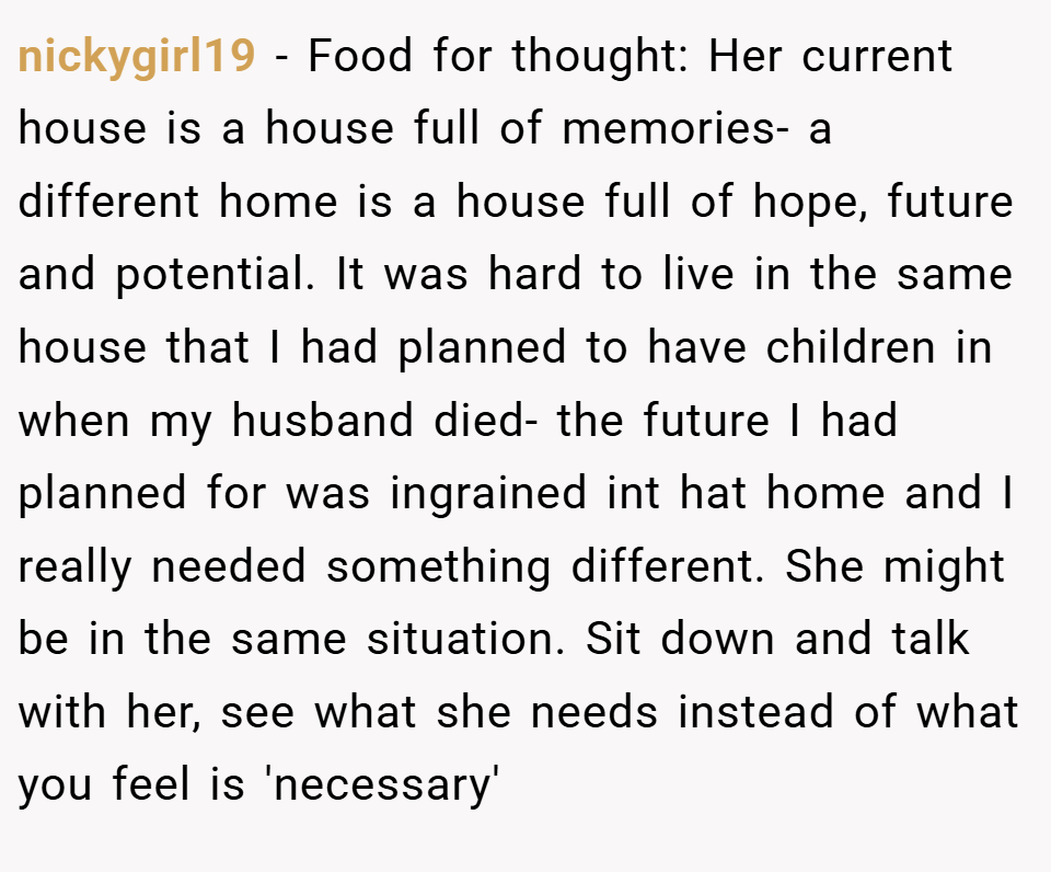 nickygirl19 − Food for thought: Her current house is a house full of memories- a different home is a house full of hope, future and potential. It was hard to live in the same house that I had planned to have children in when my husband died- the future I had planned for was ingrained int hat home and I really needed something different. She might be in the same situation. Sit down and talk with her, see what she needs instead of what you feel is 'necessary'