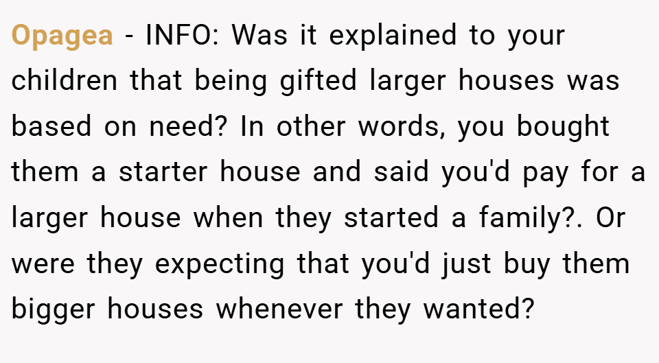 Opagea − INFO: Was it explained to your children that being gifted larger houses was based on need? In other words, you bought them a starter house and said you'd pay for a larger house when they started a family?. Or were they expecting that you'd just buy them bigger houses whenever they wanted?