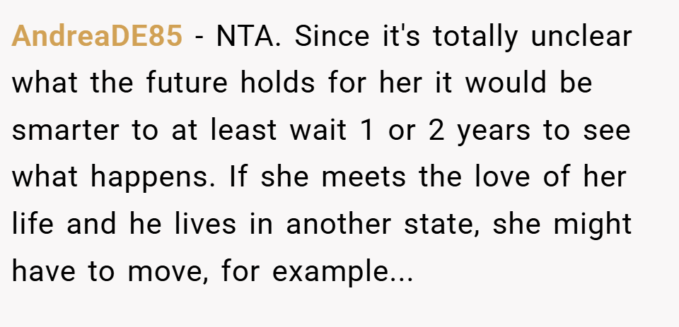 AndreaDE85 − NTA. Since it's totally unclear what the future holds for her it would be smarter to at least wait 1 or 2 years to see what happens. If she meets the love of her life and he lives in another state, she might have to move, for example...