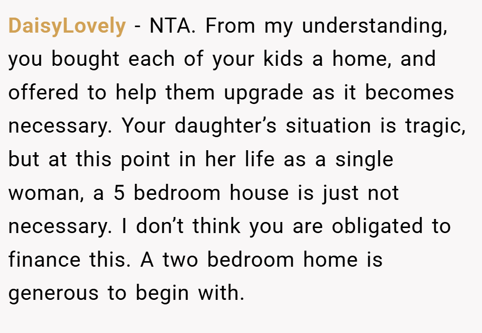 DaisyLovely − NTA. From my understanding, you bought each of your kids a home, and offered to help them upgrade as it becomes necessary. Your daughter’s situation is tragic, but at this point in her life as a single woman, a 5 bedroom house is just not necessary. I don’t think you are obligated to finance this. A two bedroom home is generous to begin with.