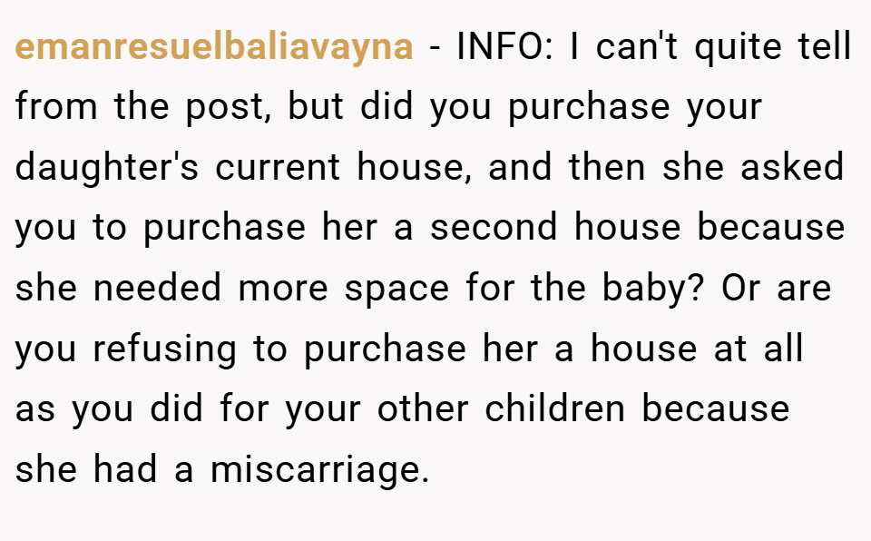 emanresuelbaliavayna − INFO: I can't quite tell from the post, but did you purchase your daughter's current house, and then she asked you to purchase her a second house because she needed more space for the baby? Or are you refusing to purchase her a house at all as you did for your other children because she had a miscarriage.