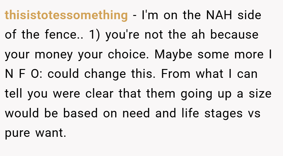 thisistotessomething − I'm on the NAH side of the fence.. 1) you're not the ah because your money your choice. Maybe some more I N F O: could change this. From what I can tell you were clear that them going up a size would be based on need and life stages vs pure want.
