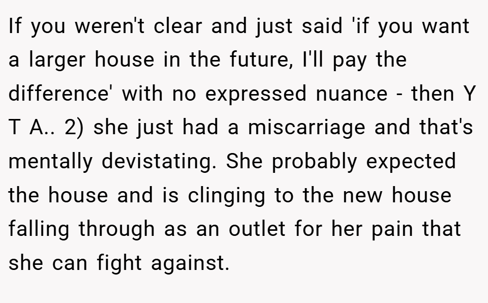 If you weren't clear and just said 'if you want a larger house in the future, I'll pay the difference' with no expressed nuance - then Y T A.. 2) she just had a miscarriage and that's mentally devistating. She probably expected the house and is clinging to the new house falling through as an outlet for her pain that she can fight against.