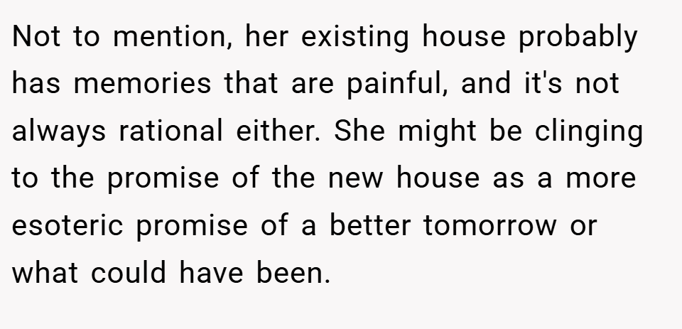 Not to mention, her existing house probably has memories that are painful, and it's not always rational either. She might be clinging to the promise of the new house as a more esoteric promise of a better tomorrow or what could have been.