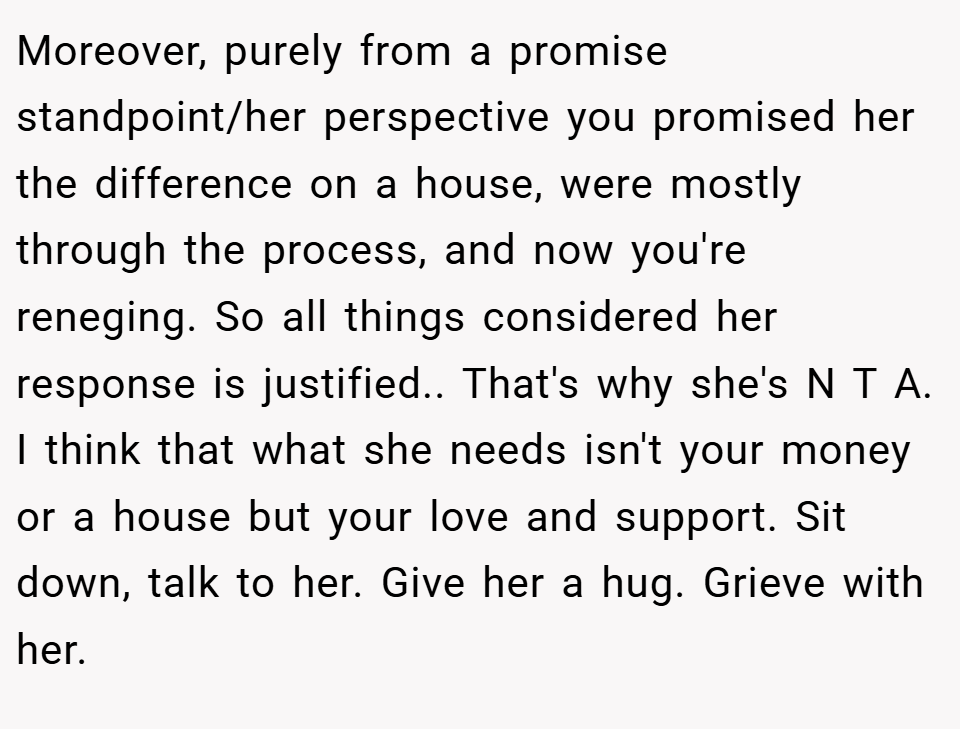 Moreover, purely from a promise standpoint/her perspective you promised her the difference on a house, were mostly through the process, and now you're reneging. So all things considered her response is justified.. That's why she's N T A. I think that what she needs isn't your money or a house but your love and support. Sit down, talk to her. Give her a hug. Grieve with her.