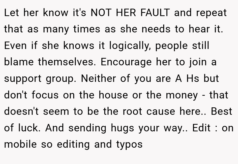 Let her know it's NOT HER FAULT and repeat that as many times as she needs to hear it. Even if she knows it logically, people still blame themselves. Encourage her to join a support group. Neither of you are A Hs but don't focus on the house or the money - that doesn't seem to be the root cause here.. Best of luck. And sending hugs your way.. Edit : on mobile so editing and typos