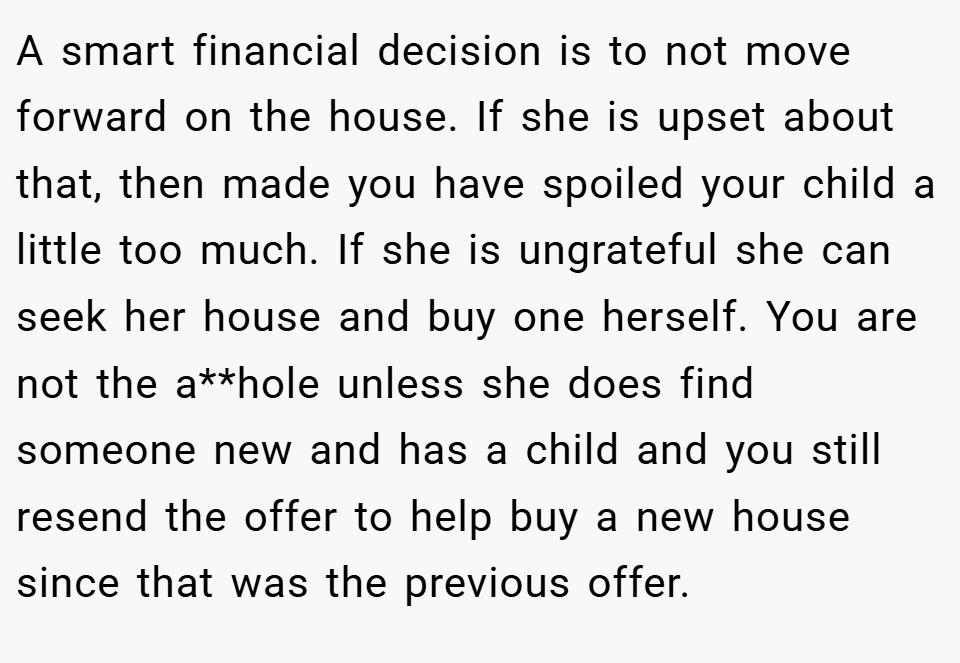 A smart financial decision is to not move forward on the house. If she is upset about that, then made you have spoiled your child a little too much. If she is ungrateful she can seek her house and buy one herself. You are not the a**hole unless she does find someone new and has a child and you still resend the offer to help buy a new house since that was the previous offer.