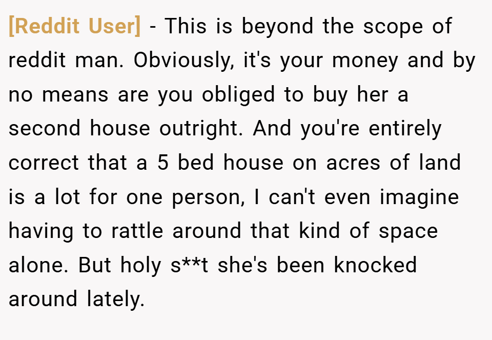 [Reddit User] − This is beyond the scope of reddit man. Obviously, it's your money and by no means are you obliged to buy her a second house outright. And you're entirely correct that a 5 bed house on acres of land is a lot for one person, I can't even imagine having to rattle around that kind of space alone. But holy s**t she's been knocked around lately.