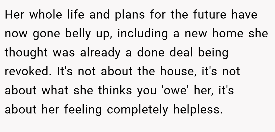 Her whole life and plans for the future have now gone belly up, including a new home she thought was already a done deal being revoked. It's not about the house, it's not about what she thinks you 'owe' her, it's about her feeling completely helpless.