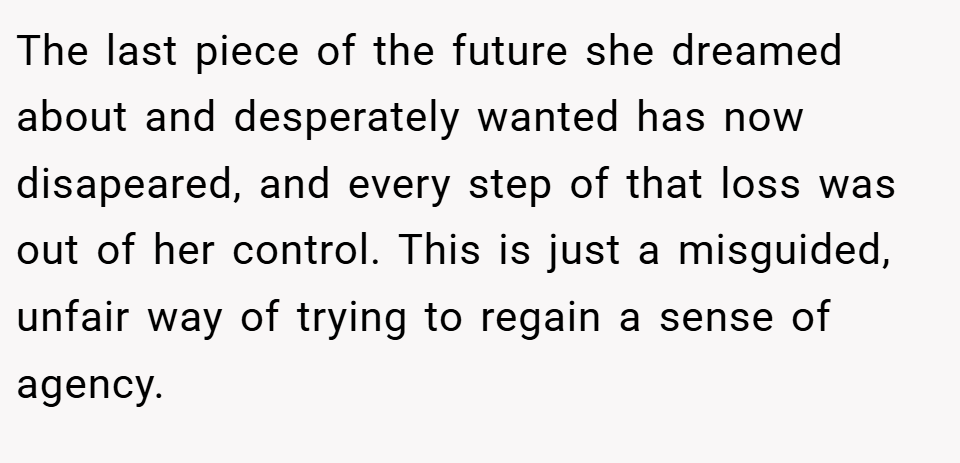 The last piece of the future she dreamed about and desperately wanted has now disapeared, and every step of that loss was out of her control. This is just a misguided, unfair way of trying to regain a sense of agency.