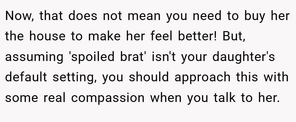 Now, that does not mean you need to buy her the house to make her feel better! But, assuming 'spoiled brat' isn't your daughter's default setting, you should approach this with some real compassion when you talk to her.