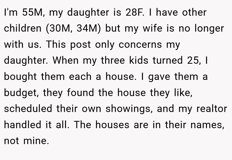 I'm 55M, my daughter is 28F. I have other children (30M, 34M) but my wife is no longer with us. This post only concerns my daughter. When my three kids turned 25, I bought them each a house. I gave them a budget, they found the house they like, scheduled their own showings, and my realtor handled it all. The houses are in their names, not mine.