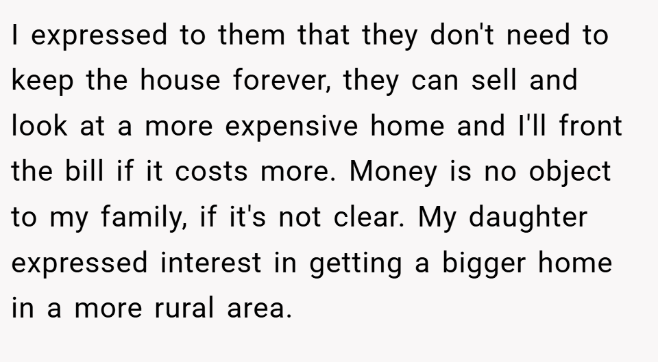 I expressed to them that they don't need to keep the house forever, they can sell and look at a more expensive home and I'll front the bill if it costs more. Money is no object to my family, if it's not clear. My daughter expressed interest in getting a bigger home in a more rural area.