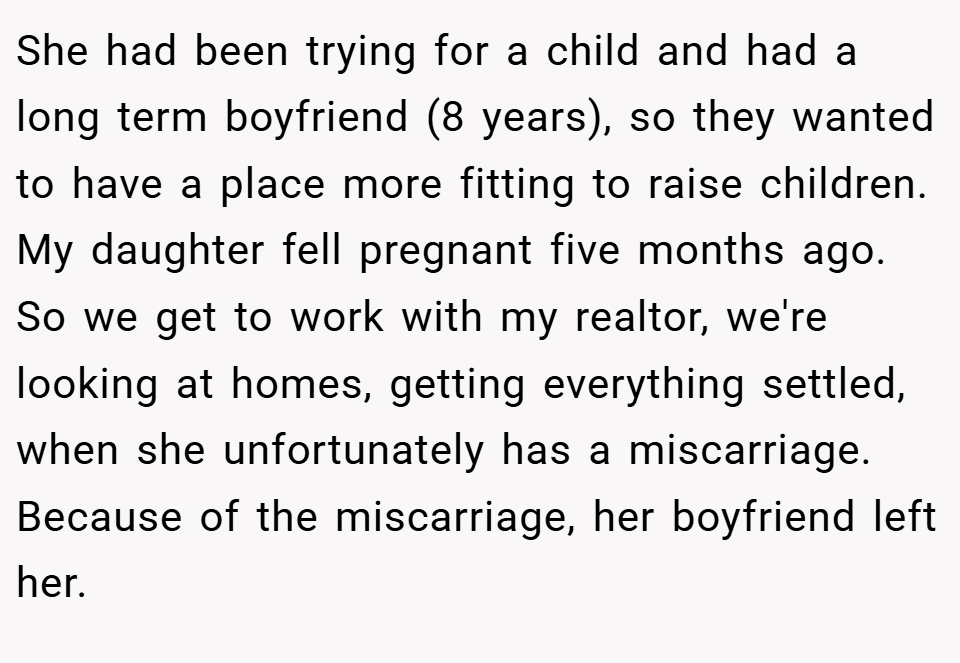 She had been trying for a child and had a long term boyfriend (8 years), so they wanted to have a place more fitting to raise children. My daughter fell pregnant five months ago. So we get to work with my realtor, we're looking at homes, getting everything settled, when she unfortunately has a miscarriage. Because of the miscarriage, her boyfriend left her.