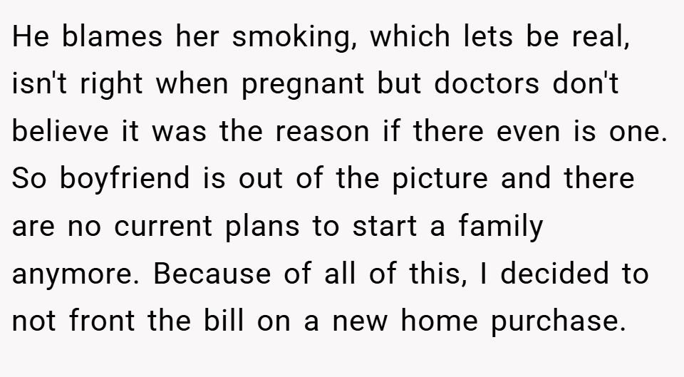 He blames her smoking, which lets be real, isn't right when pregnant but doctors don't believe it was the reason if there even is one. So boyfriend is out of the picture and there are no current plans to start a family anymore. Because of all of this, I decided to not front the bill on a new home purchase.